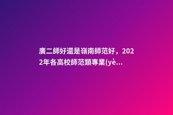 廣二師好還是嶺南師范好，2022年各高校師范類專業(yè)錄取數(shù)據(jù)分享系列(一)——嶺南師范學(xué)院-第1張-觀點(diǎn)-玄機(jī)派