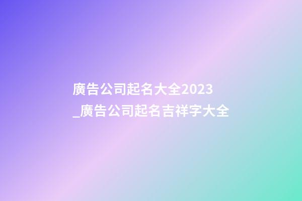 廣告公司起名大全2023_廣告公司起名吉祥字大全-第1張-公司起名-玄機派