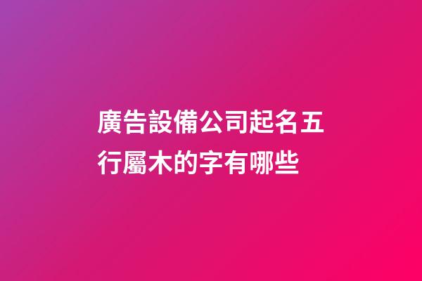 廣告設備公司起名五行屬木的字有哪些-第1張-公司起名-玄機派