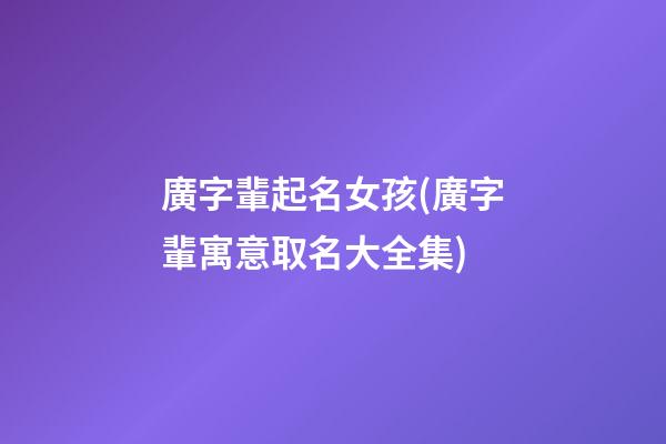 廣字輩起名女孩(廣字輩寓意取名大全集)