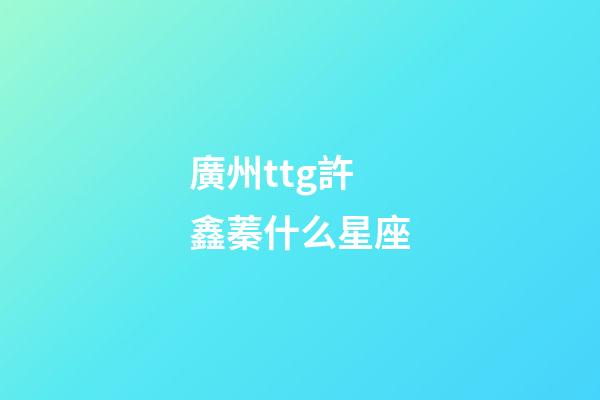 廣州ttg許鑫蓁什么星座-第1張-星座運勢-玄機派
