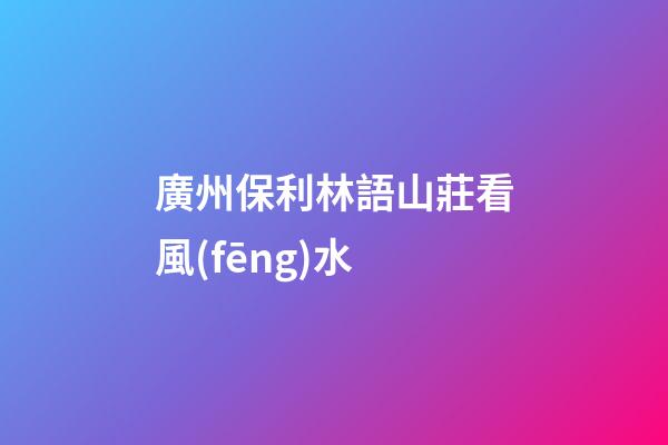 廣州保利林語山莊看風(fēng)水