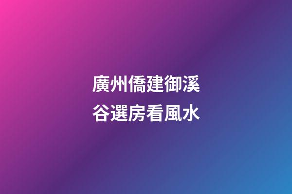廣州僑建御溪谷選房看風水