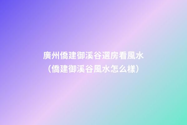 廣州僑建御溪谷選房看風水（僑建御溪谷風水怎么樣）