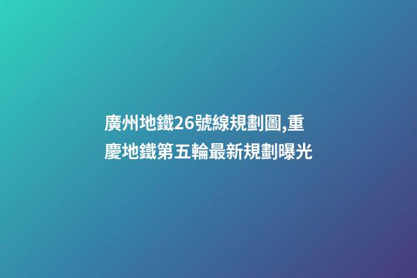 廣州地鐵26號線規劃圖,重慶地鐵第五輪最新規劃曝光-第1張-觀點-玄機派
