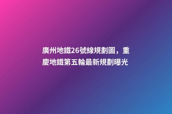 廣州地鐵26號線規劃圖，重慶地鐵第五輪最新規劃曝光-第1張-觀點-玄機派