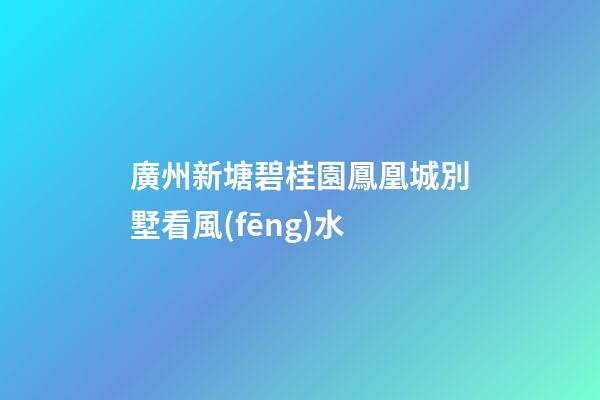 廣州新塘碧桂園鳳凰城別墅看風(fēng)水