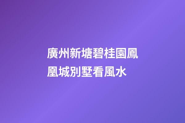 廣州新塘碧桂園鳳凰城別墅看風水