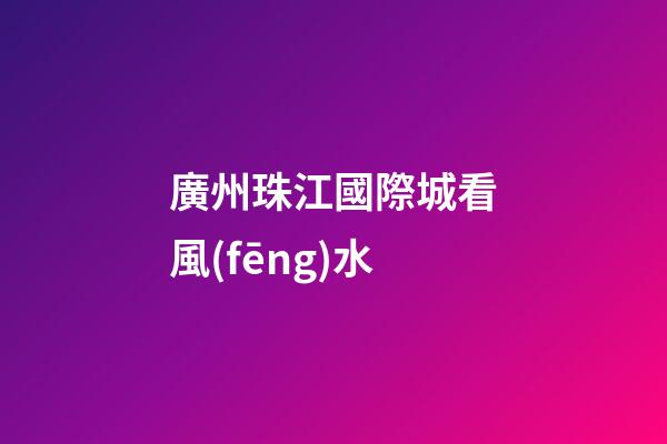 廣州珠江國際城看風(fēng)水