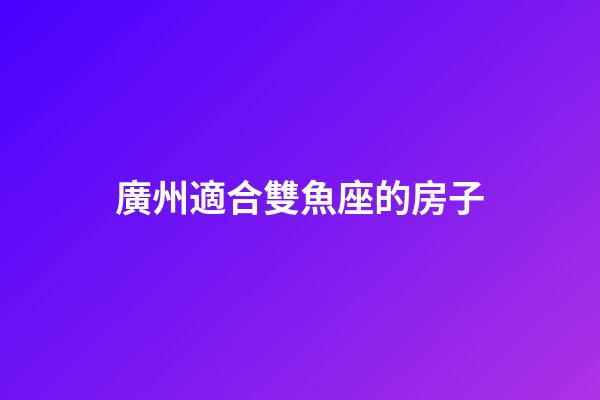 廣州適合雙魚座的房子-第1張-星座運勢-玄機派