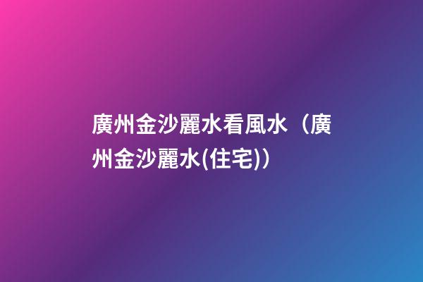 廣州金沙麗水看風水（廣州金沙麗水(住宅)）