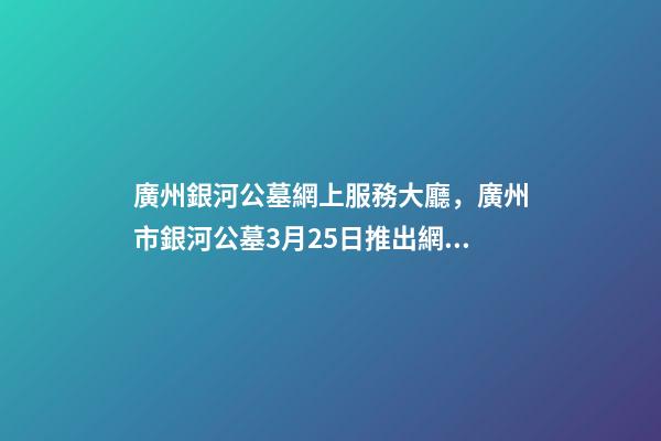 廣州銀河公墓網上服務大廳，廣州市銀河公墓3月25日推出網上祭拜平臺-第1張-觀點-玄機派