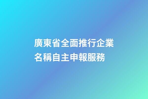 廣東省全面推行企業名稱自主申報服務-第1張-公司起名-玄機派