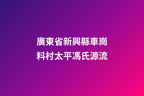 廣東省新興縣車崗料村太平馮氏源流