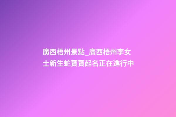 廣西梧州景點_廣西梧州李女士新生蛇寶寶起名正在進行中-第1張-公司起名-玄機派