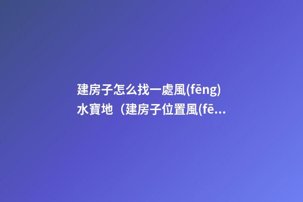 建房子怎么找一處風(fēng)水寶地（建房子位置風(fēng)水）