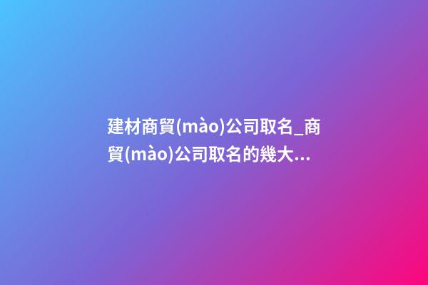 建材商貿(mào)公司取名_商貿(mào)公司取名的幾大技巧點(diǎn)