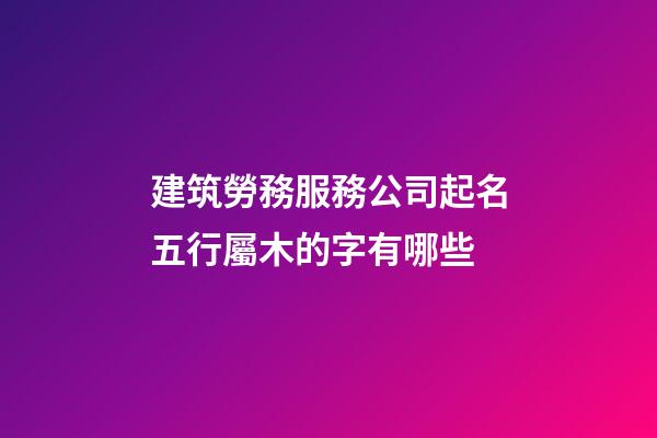 建筑勞務服務公司起名五行屬木的字有哪些-第1張-公司起名-玄機派