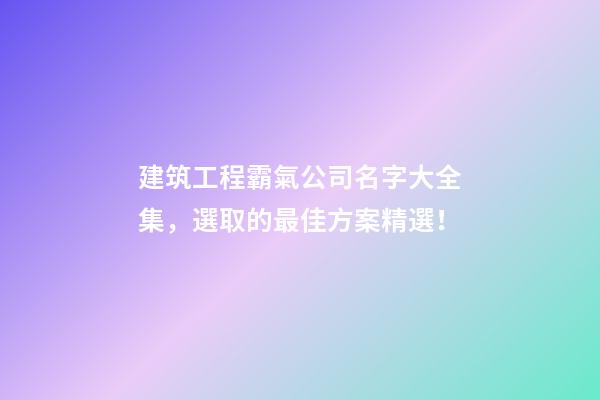 建筑工程霸氣公司名字大全集，選取的最佳方案精選！