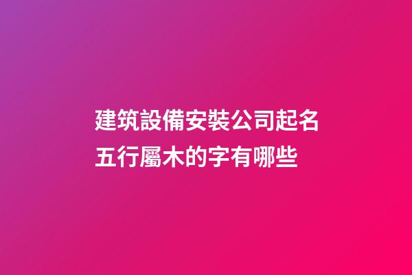 建筑設備安裝公司起名五行屬木的字有哪些-第1張-公司起名-玄機派