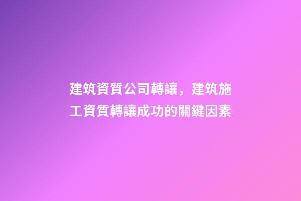 建筑資質公司轉讓，建筑施工資質轉讓成功的關鍵因素-第1張-觀點-玄機派
