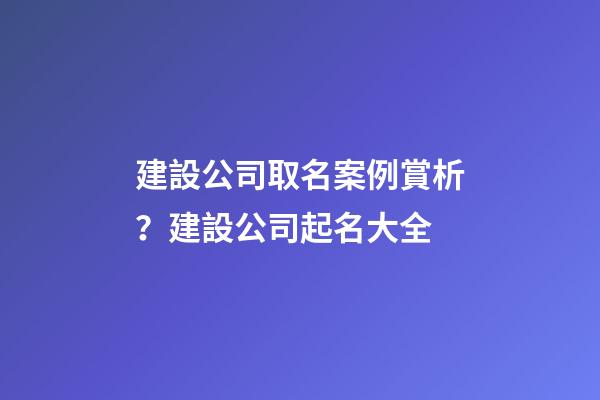 建設公司取名案例賞析？建設公司起名大全-第1張-公司起名-玄機派