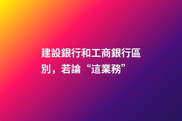 建設銀行和工商銀行區別，若論“這業務”-第1張-觀點-玄機派