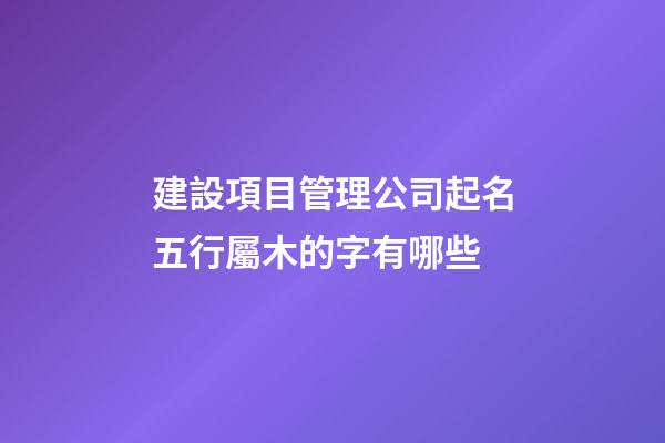 建設項目管理公司起名五行屬木的字有哪些-第1張-公司起名-玄機派