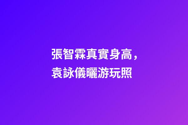 張智霖真實身高，袁詠儀曬游玩照-第1張-觀點-玄機派