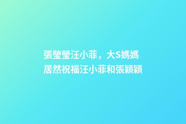 張瑩瑩汪小菲，大S媽媽居然祝福汪小菲和張穎穎