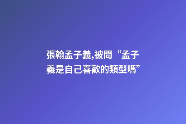 張翰孟子義,被問“孟子義是自己喜歡的類型嗎”-第1張-觀點-玄機派