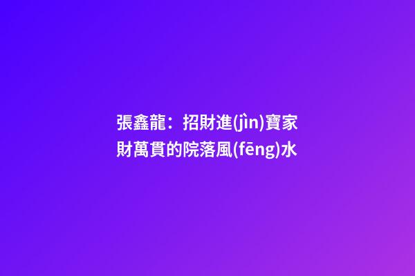 張鑫龍：招財進(jìn)寶家財萬貫的院落風(fēng)水