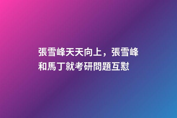 張雪峰天天向上，張雪峰和馬丁就考研問題互懟-第1張-觀點-玄機派