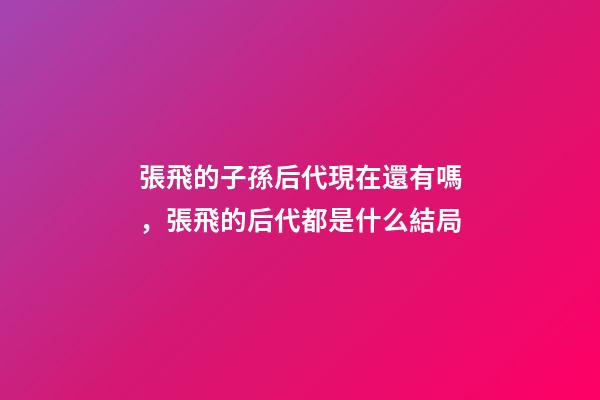 張飛的子孫后代現在還有嗎，張飛的后代都是什么結局-第1張-觀點-玄機派