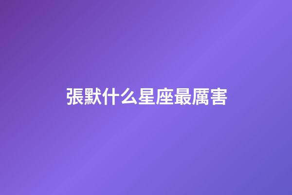 張默什么星座最厲害-第1張-星座運勢-玄機派