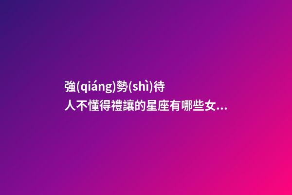 強(qiáng)勢(shì)待人不懂得禮讓的星座有哪些女生-第1張-星座運(yùn)勢(shì)-玄機(jī)派