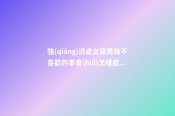 強(qiáng)迫處女座男做不喜歡的事會(huì)怎樣處理-第1張-星座運(yùn)勢(shì)-玄機(jī)派