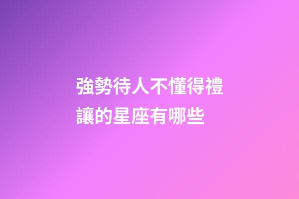 強勢待人不懂得禮讓的星座有哪些-第1張-星座運勢-玄機派