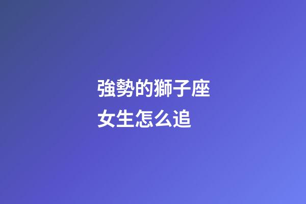強勢的獅子座女生怎么追