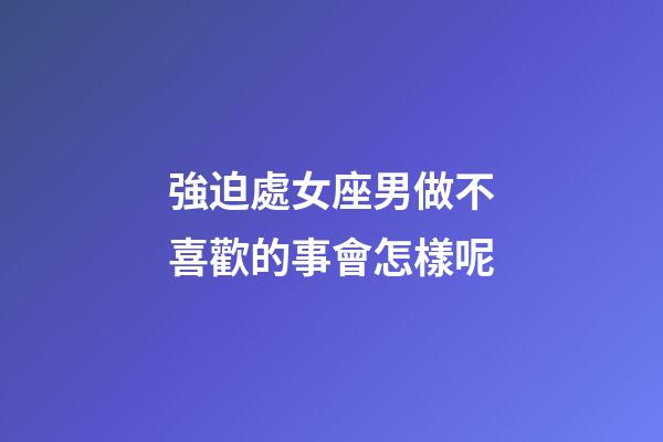 強迫處女座男做不喜歡的事會怎樣呢-第1張-星座運勢-玄機派
