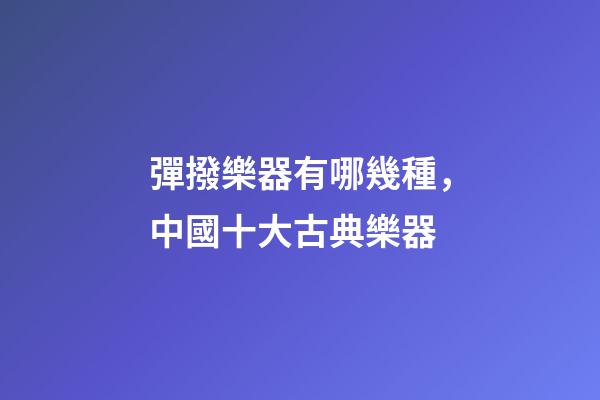 彈撥樂器有哪幾種，中國十大古典樂器-第1張-觀點-玄機派