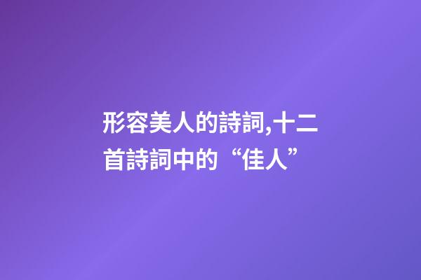 形容美人的詩詞,十二首詩詞中的“佳人”-第1張-觀點-玄機派