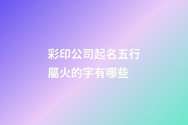 彩印公司起名五行屬火的字有哪些-第1張-公司起名-玄機派