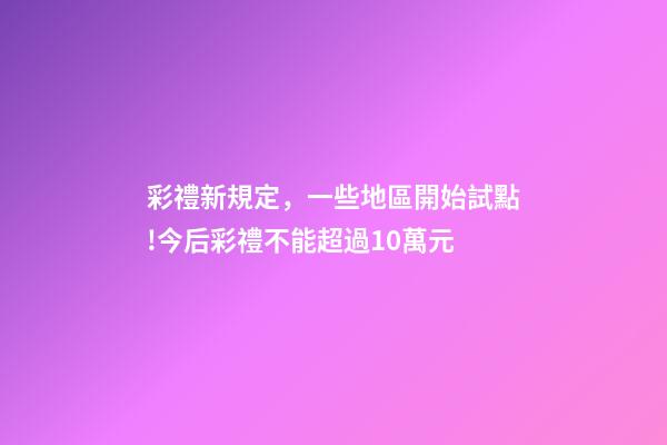 彩禮新規定，一些地區開始試點!今后彩禮不能超過10萬元-第1張-觀點-玄機派
