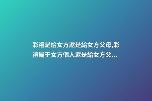 彩禮是給女方還是給女方父母,彩禮屬于女方個人還是給女方父母-第1張-觀點-玄機派