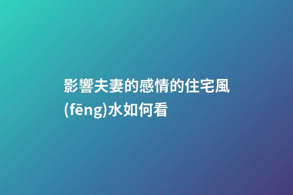 影響夫妻的感情的住宅風(fēng)水如何看