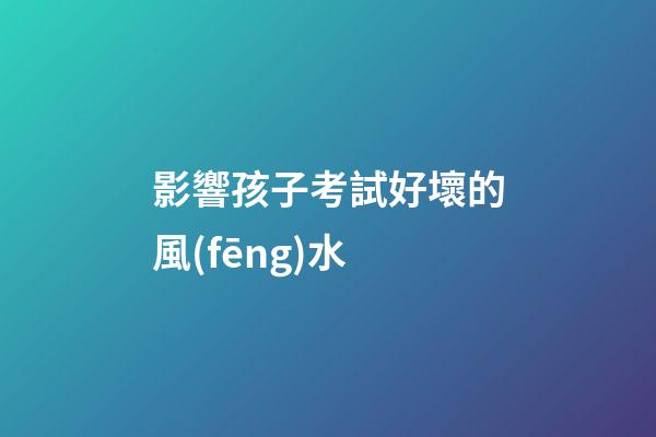 影響孩子考試好壞的風(fēng)水