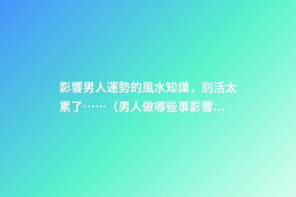 影響男人運勢的風水知識，別活太累了……（男人做哪些事影響運勢）