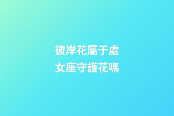 彼岸花屬于處女座守護花嗎-第1張-星座運勢-玄機派