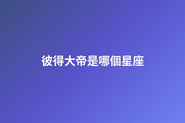 彼得大帝是哪個星座-第1張-星座運勢-玄機派
